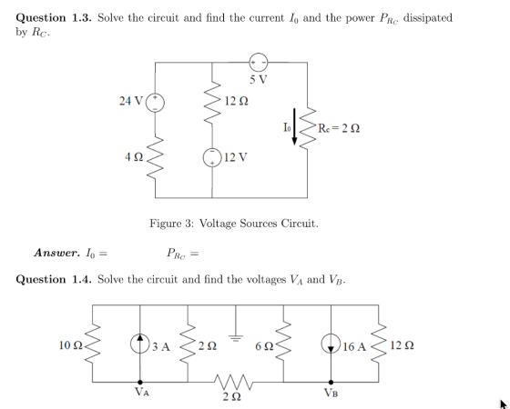 Question 1.3. Solve the circuit and find the current lo and the power PRo dissipated by Rc 12Ω 10 >Re=262 4Ω 12 V Figure 3: Voltage Sources Circuit Answer. Io= PR Question 1.4. Solve the circuit and find the voltages VA and VB 10Ω 3 A 22 VA 2Ω VB