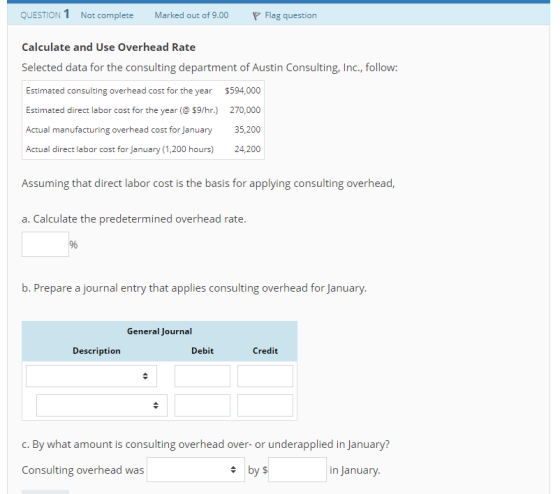 QUESTION 1 Not complete Marked out of 9.00 Flag question Calculate and Use Overhead Rate Selected data for the consulting department of Austin Consulting, Inc., follow. Estimated consulting overhead cost for the year $594,000 Estimated direct labor cost for the year( $9/hr.) 270,000 Actual manufacturing overhead cost for January35,200 Actual direct labor cost for January (1,200 hours) 24,200 Assuming that direct labor cost is the basis for applying consulting overhead a. Calculate the predetermined overhead rate. b. Prepare a journal entry that applies consulting overhead for January. General Journal Description Debit Credit C. By what amount is consulting overhead over- or underapplied in January Consulting overhead was by $ in January.