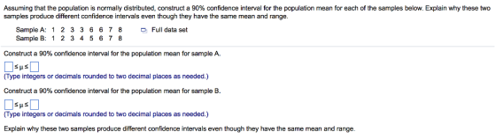 Assuming that the population is normally distributed, construct a 90% confidence interval for the population mean for each of the samples below. Explain why these two samples produce different confidence intervals even though they have the same mean and range. Sample A: 12 3 3 6 678Full data set Sample B: 1 2 3 45678 Construct a 90% confidence interval for the population mean for sample A. (Type integers or decimals rounded to two decimal places as needed.) Construct a 90% confidence interval for the population mean for sample B. (Type integers or decimals rounded to two decimal places as needed.) Explain why these two samples produce different confidence intervals even though they have the same mean and range