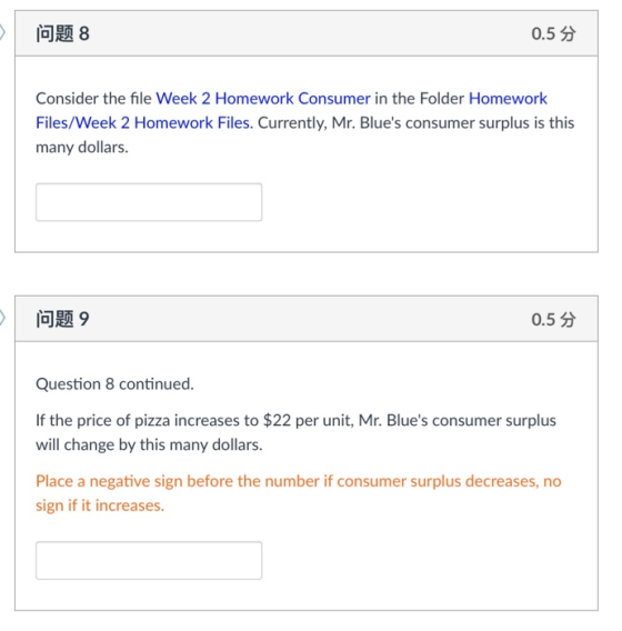 问题8 0.5分 Consider the file Week 2 Homework Consumer in the Folder Homework Files/Week 2 Homework Files. Currently, Mr. Blues consumer surplus is this many dollars. 问题9 0.5分 Question 8 continued. If the price of pizza increases to $22 per unit, Mr. Blues consumer surplus will change by this many dollars Place a negative sign before the number if consumer surplus decreases, no sign if it increases.