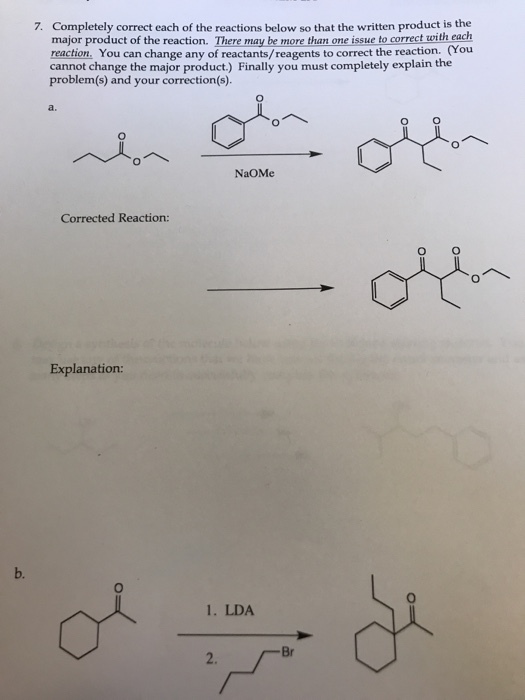 Completely correct each of the reactions below so that the written product is the major product of the reaction. There may be more than one issue to correct with each reaction. You can change any of reactants/reagents to correct the reaction. (You cannot change the major product) Finally you must completely explain the 7. problem(s) and your correction(s). a. NaOMe Corrected Reaction: Explanation: b. 1. LDA Br 2.