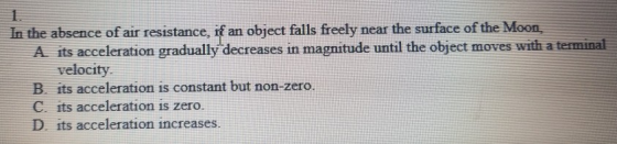 In the absence of air resistance, if an object falls freely near the surface of the Moon, A its acceleration gradually decreases in magnitude until the object moves with a terminal velocity B. its acceleration is constant but non-zero. C. its acceleration is zero. D. its acceleration increases