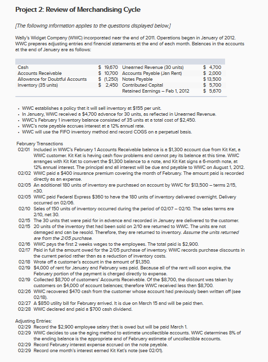 Project 2: Review of Merchandising Cycle The following information applies to the questions displayed below] Wallys Widget Company (WWC) incorporated near the end of 2011. Operations began in January of 2012. WWC prepares adjusting entries and financial statements at the end of each month. Balances in the accounts at the end of January are as follows: $ 4700 $ 2,000 $13,500 $ 5.700 $ 5,670 Cash S 19,670 Uneaned Revenue (30 units) S 10,700 Accounts Payable (Jan Rent) Allowance for Doubtful Accounts Inventory (35 units) (1250) Notes Payable S 2,450 Contributed Capital Retained Eamings - Feb 1, 2012 . WWC establishes a policy that it will sell inventory at $155 per unit. . In January, WWC received a $4,700 advance for 30 units, as reflected in Unearned Revenue. . WWCs February 1 inventory balance consisted of 35 units at a total cost of $2,450. . WWCs note payable accrues interest at a 12% annual rate WWC will use the FIFO inventory method and record COGS on a perpetual basis. 02/01 Included in wwCs February 1 Accounts Receivable balance is a $1,300 account due from Kit Kat, a WWC customer. Kit Kat is having cash flow problems and cannot pay its balance at this time. WWC arranges with Kit Kat to convert the $1,300 balance to a note, and Kit Kat signs a 6-month note, at 12% annual interest. The principal and all interest will be due and payable to wwc on August 1, 2012. 02/02 wWC paid a $400 insurance premium covering the month of February. The amount paid is recorded 02/05 An additional 180 units of inventory are purchased on account by WWC for $13,500 -terms 2/15, 02/05 WWC paid Federal Express $360 to have the 180 units of inventory delivered overnight. Delivery 02/10 Sales of 150 units of inventory occurred during the period of 02107 0210. The sales terms are 02/15 The 30 units that were paid for in advance and recorded in January are delivered to the customer directly as an expense. n30. occurred on 02/06. 2/10, net 30. 02/15 20 units of the inventory that had been sold on 2/10 are returned to WWC. The units are not damaged and can be resold. Therefore, they are returned to inventory. Assume the units retumed are from the 2/05 purchase. 02/16 wWC pays the first 2 weeks wages to the employees. The total paid is $2,900. 02/17 Paid in full the amount owed for the 2/05 purchase of inventory. WWC records purchase discounts in the current period rather than as a reduction of inventory costs. 02/18 Wrote off a customers occount in the amount of $1,350 02/19 $4,000 of rent for January and February was paid. Because all of the rent will soon expire, the 02/19 Collected $8,700 of customers Accounts Receivable. Of the $8,700, the discount was token by 02/26 wWC recovered $470 cash from the customer whose account had previously been written off (see 02/27 A $850 utility bill for February arrived. It is due on March 15 and will be paid then. February portion of the payment is charged directly to expense customers on $4,000 of account balances; therefore WWC received less than $8,700. 02/18) 02/28 wWC declared and paid a $700 cash dividend. Adjusting Entries: 02/29 Record the $2,900 employee salary that is owed but will be paid March 1. 02/29 WWC decides to use the aging method to estimate uncollectible accounts. wwC determines 8% of the ending balance is the oppropriate end of February estimate of uncollectible accounts. 02/29 Record February interest expense accrued on the note payable. 02/29 Record one months interest earned Kit Kats note (see 02/01.