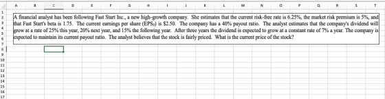 A financial analyst has been ollowing Fast Start nc., a new high-growth company. She estimates that the current risk-free rte is 6.25%, the market risk premium s 5%. and that Fast Starts beta 1s 1.75. The current earnings per share EPS。 $2.50. The company has a 40% payout ratio. The analyst estimates that the companys dividend will w at a rate of 25% this year, 20% next year, and 15% the following year. After three years the dividend is expected to grow at a constant rate of 7% a year. The company is 2 3 pected to maintain its current payout ratio. The analyst believes that the stock is fairly priced. What is the current price of the stock? 10 13 15 16 17