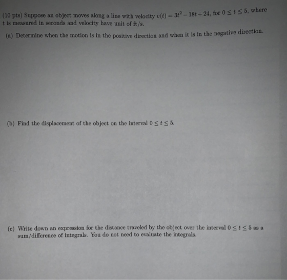 (10 pts) Suppose an object moves along a line with velocity v(t) = 3+- 18t +24, for 0 st < 5, where t is measured in seconds