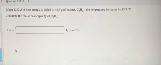 Question 5 of 15 > When 1393 J of heat energy is added to 46.3 g of hexane, CH , the temperature increases by 13.3°C. Calcula