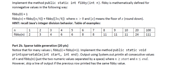 Implement the method public static int fibby (int n). fibby is mathematically defined for nonnegative values in the following way: fibby(0)1 fibby(n) - fibby(ln/4]) fibby(13n/4]) where n > 0 and x means the floor of x (round down) HINT: recall Javas integer division behavior. Table of examples: 4 7 10 20 100 Part 2b. Sparse table generation (20 pts) Notice that for many values i, fibby(i) - fibby(i+1). Implement the method public static void printsparsetable(int start, int end). Output using System.out.println all consecutive values of n and fibby(n) (just the two numeric values separated by a space) where n 2 start andn s end However, skip a line of output if the previous row printed has the same fibby value