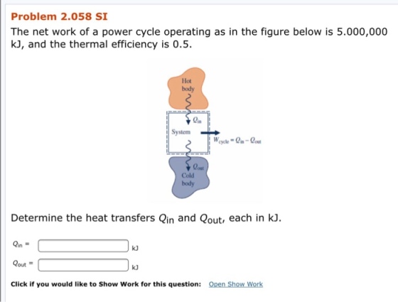 Problem 2.058 SI The net work of a power cycle operating as in the figure below is 5.000,000 kJ, and the thermal efficiency is 0.5 Hot body SystemH out Cold body Determine the heat transfers Qin and Qout, each in kJ. Qin = Qout = Click if you would like to Show Work for this question: k) k) Open Show Work