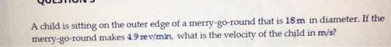 A child is sitting on the outer edge of a merry-go-round that is 18 m in diameter. If the merry-go-round makes 4.9 rev/min, w