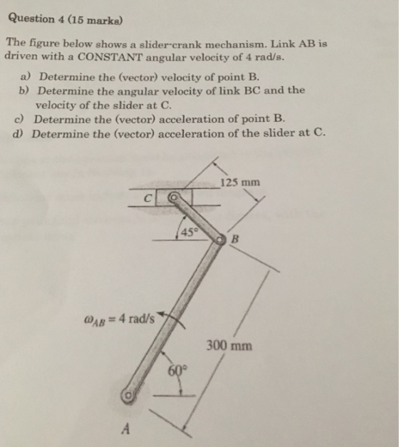 Question 4 (15 marks) The figure below shows a slider-crank mechanism. Link AB is driven with a CONSTANT angular velocity of