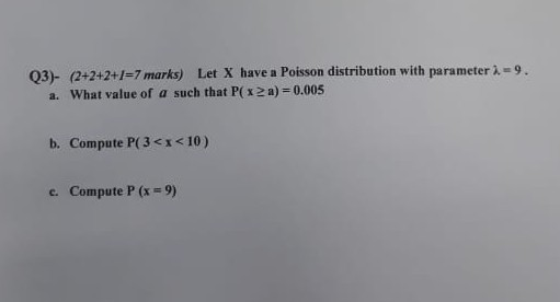 03) (2+2+2+1-7 marks) Let X have a Poisson distribution with parameter i-9. a. What value of a such that P(x2 a) 0.005 b. Compute P(3 <x <10) c. Compute P (x9)