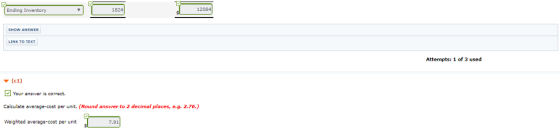 Ending Inventory 1824 12084 Attempts: 1 of 3 used ▼ (c1) Your answer is correct. Calculate average-cost per unit. (Round answer to 2 decimal places, e.g. 2.76.) Weighted average-cost per unit 7.91