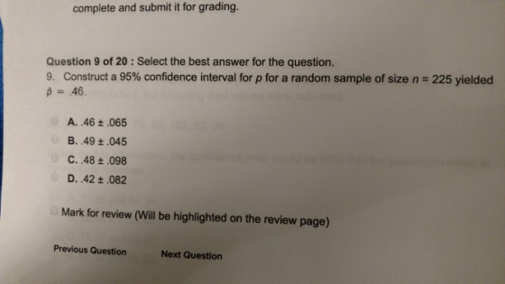 complete and submit it for grading. Question 9 of 20: Select the best answer for the question 9. Construct a 95% confidence interval for p for a random sample of size n 225 yielded A. 46+.065 B. .49 t.045 C. .48 t.098 D. .42 t.082 Mark for review (Will be highlighted on the review page) Previous Question Next Question