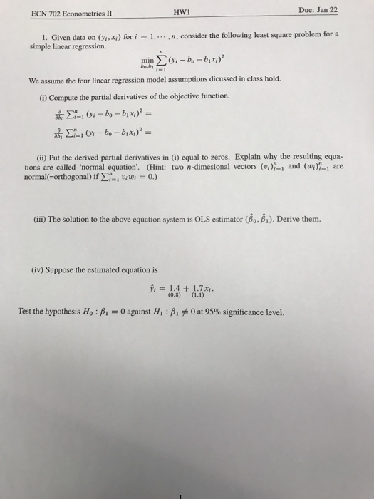 Due: Jan 22 ECN 702 Econometrics II 1. Given data on (x) for i,n, consider the following least square problem for a simple linear regression. bobi We assume the four linear regression model assumptions dicussed in class hold. 6) Compute the partial derivatives of the objective function. (ii) Put the derived partial derivatives in (i) equal to zeros. Explain why the resulting equa- tions are called ‘normal equation. (Hint: two n-dimesional vectors (voi-i and (wi)-1 are normal(-orthogonal) if Σ(-1 uiv.-0.) (iii) The solution to the above equation system is OLS estimator (Bo. B1). Derive them. (iv) Suppose the estimated equation is 1.4+ 1.7x Test the hypothesis H0 : ß-0 against Hi : A yb 0 at 95% significance level.