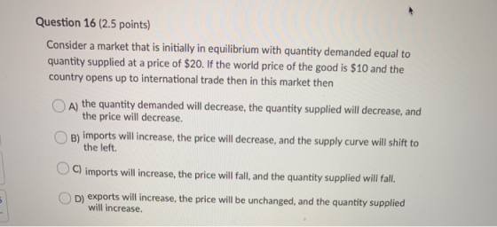 Question 16 (2.5 points) Consider a market that is initially in equilibrium with quantity demanded equal to quantity supplied