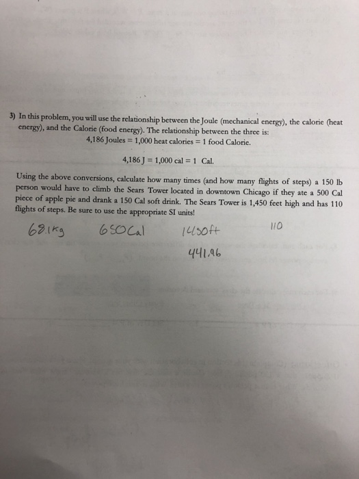 3) In this problem, you will use the relationship between the Joule (mechanical energy), the calorie (heat energy), and the Calorie (food energy). The relationship between the three is: 4,186 Joules = 1,000 heat calories = 1 food Calorie. 4,186] = 1,000 cal = 1 Cal. conversions, calculate how many times (and how many flights of steps) a 150 Ib person would have to climb the Sears Tower located in downtown Chicago if they ate a 500 Cal piece of apple pie and drank a 150 Cal soft drink. The Sears Tower is 1,450 feet high and has 110 flights of steps. Be sure to use the appropriate SI units! lio 441.46
