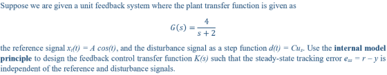 Suppose we are given a unit feedback system where the plant transfer function is given as 4 G(S) +2 the reference signal x ()-A cos(), and the disturbance signal as a step function dt) Cu. Use the internal model principle to design the feedback control transfer function K(s) such that the steady-state tracking error e r-y is independent of the reference and disturbance signals