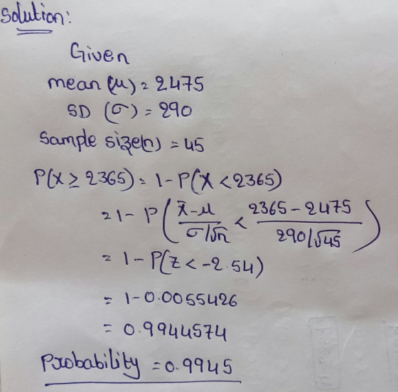 2 solution: Given mean (u) 2 2475 SD ) - 290 Sample sizen) = 45 P [X > 2365): 1-PCX <2365) 21-P/X-4 2365-2475 (lun 290/sus )
