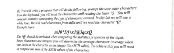 ) You will write a program that will do the following: prompt the user enter characters from the keyboard you will read the characters until reading the letter O You will compute statistics concerning the type of characters entered. In this lab we will use a while loop. We will read characters from stdin until we read the character Example inpu mJ0*5/tx1@3qcx0 The Qshould be included when computing the statistics properties of the input. Since characters are integers you will determine the average character (average when one looks at the character as an integer (its ASCll value). To achieve this you will need to compute the sum of the ASCII values of the characters.
