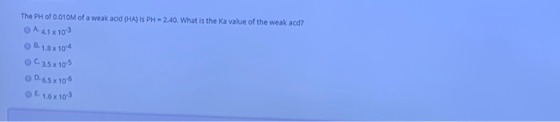 The PH of 0.010M of a weak acid (HA) is PH - 2.40. What is the Ka value of the weak acd? O A 41 x 10²3 B. 1.8 x 10-4 0C 3.5x1