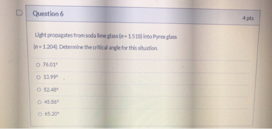 Question 6 4 pts Light propagates from soda lime glass (n = 1.518) into Pyrex glass (n = 1.204). Determine the critical angle