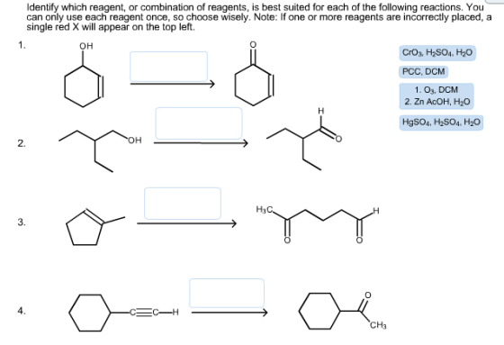 Identify which reagent, or combination of reagents, is best suited for each of the following reactions. You can only use each reagent once, so choose wisely. Note: If one or more reagents are incorrectly placed, a single red X will appear on the top left. OH CrO3, H2SO4, H20 PCC, DCM 1. O3, DCM 2. Zn AcOH, H20 HgSO4, H2SO4, H20 OH C CH3