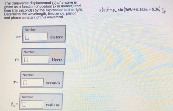 The transverse displacement (y) of a wave is given as a function of position (x in meters) and time (t in seconds) by the expression to the right Determine the wavelength, frequency, period, and phase constant of this waveform. ylrd-y.sin(369t+0.163x +5 Number meters Number Hertz Number T- seconds Number radians