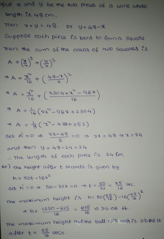 )Let and y be the troo piecas of a coire cohdte length 48 cm Suppose each piea es bent to fon a squrte Then the Sunn of the aseas of +oo squootes s A2304+ -6 1 6 ラ and then y = 49-24=24 : The length of each piece s 24 Cm, 20) The height after t seconds given by h= 50t-16t2 set h-o吵50-32 t-o → t=50-25 sec. 1 6 1250-6255 F 6 3q. 06 ft hー 1S The maai murn height thatthe ball c0TUrechis 39.06 ft secん 16