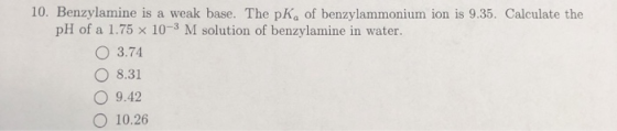10. Benzylamine is a weak base. The pK, of benzylammonium ion is 9.35. Calculate the pH of a 1.75 x 10-3 M solution of benzyl
