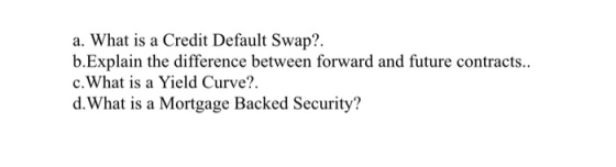 a. What is a Credit Default Swap?. b.Explain the difference between forward and future contracts.. c.What is a Yield Curve?. d.What is a Mortgage Backed Security?