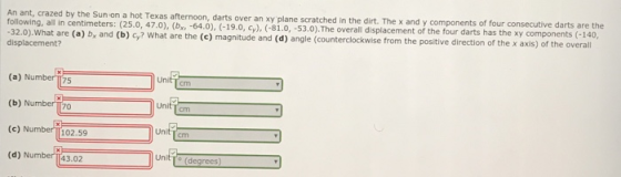 darts over an xy plane scratched in the dirt. The x and y components of four consecutive darts are the following, all in centimeters: (25.0, 47.0), (b -64.0), (-19.0, cy) -32.0).What are (a) b, and (b) Gy? What are the (c) magnitude an displacement? 53.0).The overall displacement of the four darts has the xy components (-140, d (d) angle (counterclockwise from the positive direction of the x axis) of the overall (a) Number m75 (b) Numberr 20 (c) Number 102.59 (d) Number 1143.02