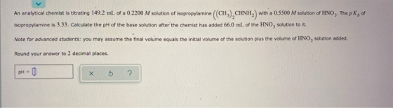 An analytical chemist is titrating 149.2 ml of a 0.2200 M solution of isopropylamine ((CH).CHNH, with a 0.5500 M solution of