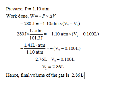 Pressure, P= 1.10 atm Work done, W=-PxAV - 280 J = -1.10 atm (V2 -V) 280 1x L-at -1.10 atm (V,-0.100L) 101.31 1.41L-atm -=-(V