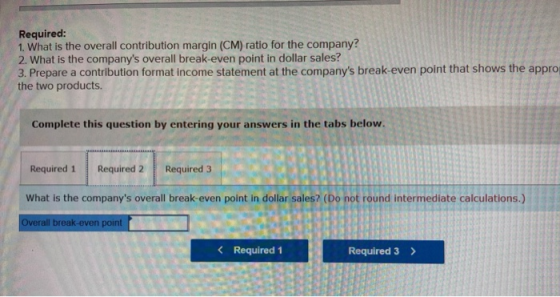 Required: 1. What is the overall contribution margin (CM) ratio for the company? 2. What is the companys overall break-even