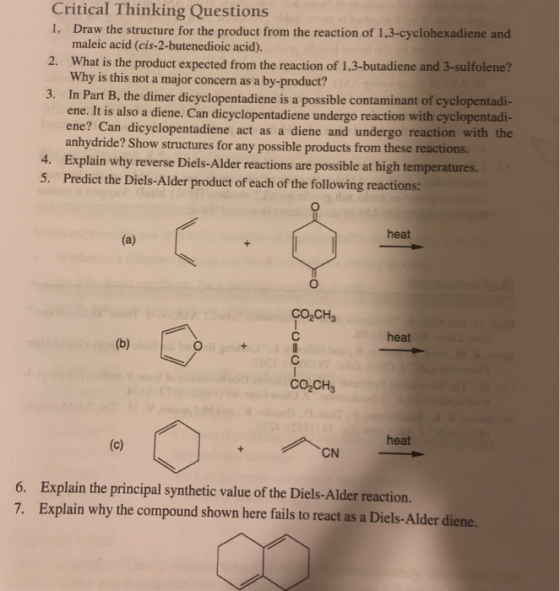 Critical Thinking Questions 1. Draw the structure for the product from the reaction of 1,3-cyclohexadiene and maleic acid (cis-2-butenedioic acid). 2. What is the product expected from the reaction of 1,3-butadiene and 3-sulfolene? Why is this not a major concern as a by-product? Part B, the dimer dicyclopentadiene is a possible contaminant of cyclopentadi- ene. It is also a diene. Can dicyclopentadiene undergo reaction with cyclopentadi- ene? Can dicyclopentadiene act as a diene and undergo reaction with the anhydride 3. In ? Show structures for any possible products from these reactions. 4. 5. Explain why reverse Diels-Alder reactions are possible at high temperatures. Predict the Diels-Alder product of each of the following reactions: heat CO2CH3 heat CO2CH3 CN heat 6. 7. Explain the principal synthetic value of the Diels-Alder reaction Explain why the compound shown here fails to react as a Diels-Alder diene.