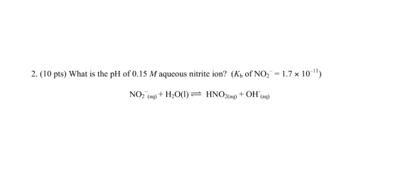2. (10 pts) What is the pH of 0.15 M aqueous nitrite ion? (Kh of NO2 = 1.7 x 10) NO2 (aq) + H2O(1) = HNO2(aq) + OH(aq)