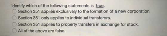 Identify which of the following statements is true. Section 351 applies exclusively to the formation of a new corporation. Se