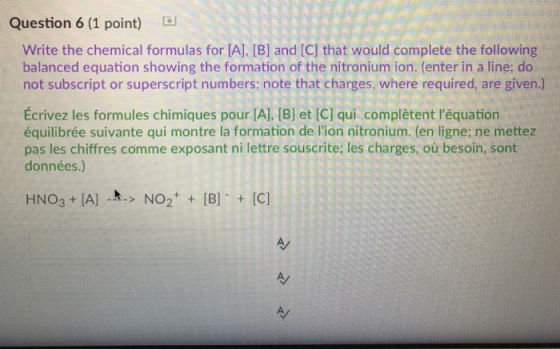Question 6 (1 point) d Write the chemical formulas for [A], [B] and [C] that would complete the following balanced equation showing the formation of the nitronium ion. (enter in a line; do not subscript or superscript numbers; note that charges, where required, are given.) Écrivez les formules chimiques pour [A], [B] et [C] qui complètent léquation équilibrée suivante qui montre la formation de lion nitronium. (en ligne; ne mettez pas les chiffres comme exposant ni lettre souscrite; les charges, où besoin, sont données.) HNO3 IA] ..> NO2 B IC]