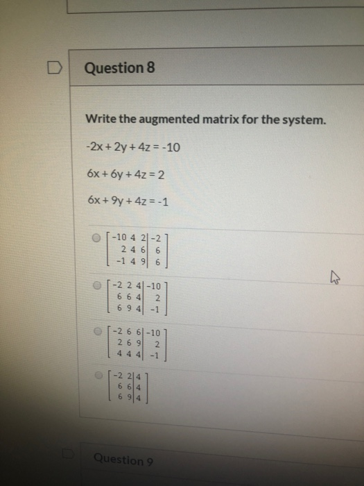 Question 8 Write the augmented matrix for the system. -2x + 2y + 4z = -10 6x + 6y + 4z = 2 6x + 9y + 4z = -1 [-10 4 21-21 246