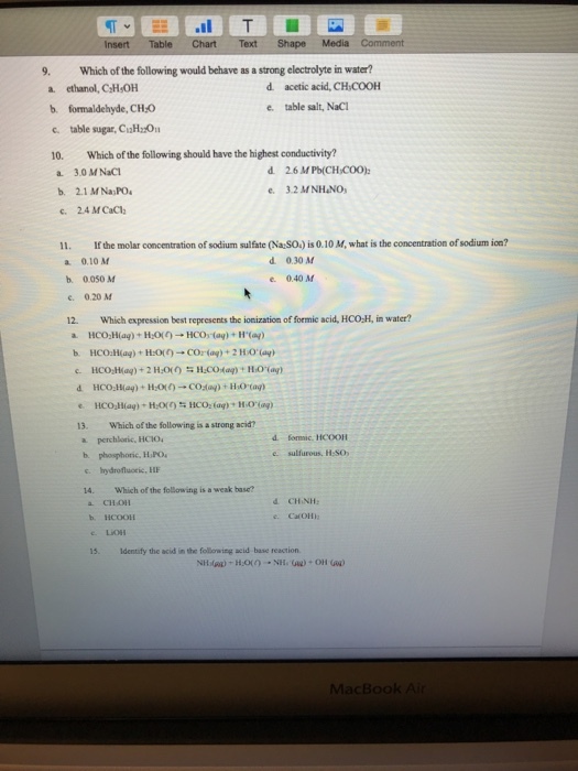 9. Which of the following would behave as a strong electrolyte in water? a ethanol, C H OH d acetic acid, CHCOOH e table salt, NaCI b. formaldehyde, CH-0 c. table sugar, CiH:20 10. Which of the following should have the highest conductivity? a. 3.0 M NaC b. 2.1 MNa PO c. 24 MCaC e3.2 MNHNO 11. If the molar concentration of sodium sulfate (Na SO.) is 0.10 M, what is the concentration of sodium ion? a 0.10 M d 0.30 M e. 0.40 M b. 0050 M e. 0.20 M 12. Which expression best represents the ionization of formic acid, HCO-H, in water? 13. Which of the following is a strong acid? a perchlonic, HC1O b phosphoric, HPO s. hydrofluoric, HE 4. Which of the following is a weak base? e sulfurous, H:SO CHOH b. HCOOLE 15. Identify the acid in the following acid base reaction MacBook