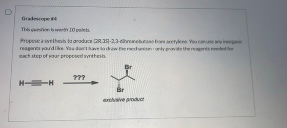 Gradescope #4 This question is worth 10 points. Propose a synthesis to produce (20,35)-2,3-dibromobutane from acetylene. You
