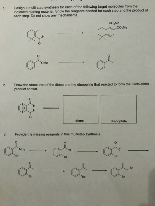 Design a multi-step synthesis for each of the following target molecules from the indicated starting material. Show the reagents needed for each step and the product of each step. Do not show any mechanisms. 1. CO2Me Draw the structures of the diene and the dienophile that reacted to form the Diels-Alder product shown. 2. diene dienophile 3. Provide the missing reagents in this multistep synthesis. Br