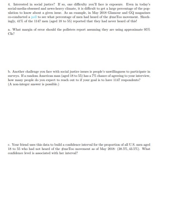 4. Interested in social justice? If so, one difficulty youl face is exposure. Even in todays social-media-obsessed and news-heavy climate, it is difficult to get a large percentage of the pop- ulation to know about a given issue. As an example, in May 2018 Glamour and GQ magazines co-conducted a poll to see what percentage of men had heard of the #meTo movement. Shock ingly, 41% of the 1147 men (aged 18 to 55) reported that they had never heard of this! a. What margin of error should the pollsters report assuming they are using approximate 95% a? b. Another challenge you face with social justice issues is peoples unwillingness to participate in surveys. If a random American man (aged 18 to 55) has a 7% chance of agreeing to your interview, how many people do you expect to reach out to if your goal is to have 1147 respondents? (A non-integer answer is possible.) c. Your friend uses this data to build a confidence interval for the proportion of all U.S. men aged 18 to 55 who had not heard of the #meToo movement as of May 2018: (38.5%, 43.5%). What confidence level is associated with her interval?