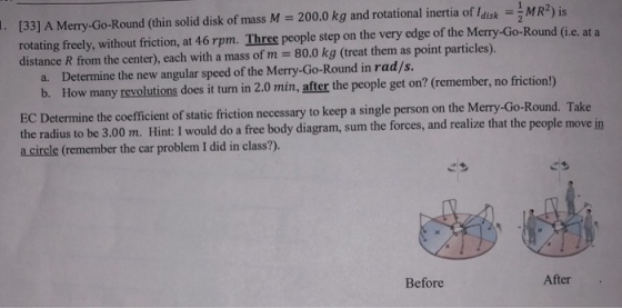 [33] A Merry-Go-Round (thin solid disk of mass M-2000 kg and rotational inertia ofla k-1 MR2)is rotating freely, without friction, at 46 rpm. Three people step on the very edge of the Merry-Go-Round (Gi.e. at a distance R from the center), each with a mass of m 80.0 kg (treat them as point particles). Determine the new angular speed of the Merry-Go-Round in rad/s. b. a. How many revolutions does it turn in 2.0 min, after the people get on? (remember, no friction!) EC Determine the coefficient of static friction necessary to keep a single person on the Merry-Go-Round. T the radius to be 3.00 m. Hint: I would do a free body diagram, sum the forces, and realize that the people move in a circle (remember the car problem I did in class?). ake Before After
