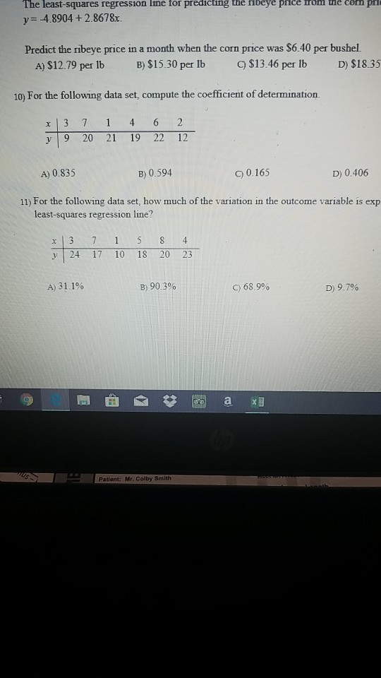 The least-squares regression Ime for predicting the nbeye pnce rom ue con ph y 4.8904 + 2.8678x. Predict the ribeye price in a month when the corn price was $6.40 per bushel. A)$12.79 per Ib B)$15.30 per lb 9$13.46 per lb D) $18.35 10) For the following data set, compute the coefficient of determination. x 3 7 1 4 6 2 V9 20 21 19 22 12 A) 0.835 B) 0.594 C) 0.165 D) 0.406 11) For the following data set, how much of the variation in the outcome variable is exp least-squares regression line? y 24 17 10 18 20 23 A)31,1% B) 90.3% C) 68.9% D) 9.7% Pationt: Mr. Colby Smith