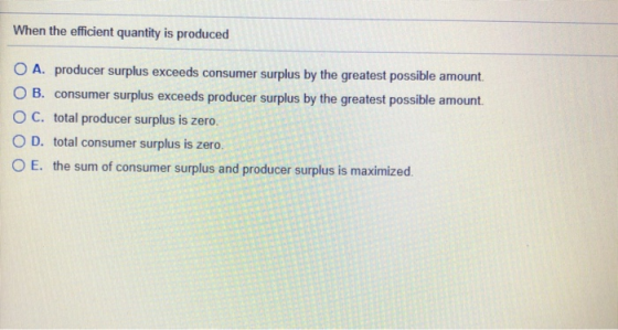 When the efficient quantity is produced O A. producer surplus exceeds consumer surplus by the greatest possible amount O B. c