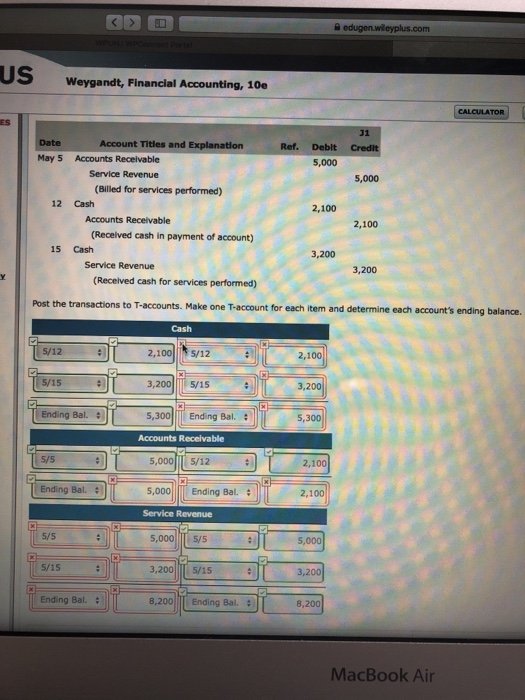 US Weygandt, Financial Accounting, 10e ES Account Titles and Explanation Ref. Deblt 5,000 May 5 Accounts Receivable Service Revenue 5,000 (Billed for services performed) 12 Cash 2,100 Accounts Receivable 2,100 (Received cash in payment of account) 15 Cash 3,200 Service Revenue 3,200 (Recelved cash for services performed) Post the transactions to T-accounts. Make one T-account for each tem and determine each accounts ending balance Cash 2,100 /12 3,2005/15 5,300 Ending Bal 5/12 5/15 3,200 Ending Bal. 5,300 Accounts Receivable 5/5 5,000 s/12 2,100 Ending Bal. 5,000 Ending Bal. 2,100 Service Revenue 5/5 5,000 5/s 5, 5/15 3,200 5/15 3,200 Ending Bal. 8,200 I Ending Bal. : 8,200 MacBook Air