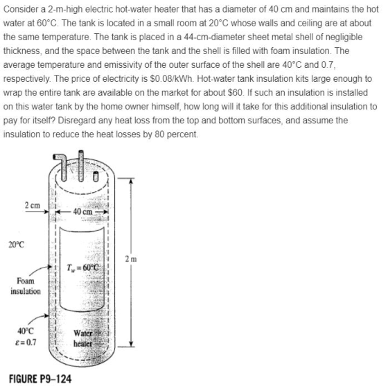 Consider a 2-m-high electric hot-water heater that has a diameter of 40 cm and maintains the hot water at 60 C. The tank is located in a small room at 20°C whose walls and ceiling are at about the same temperature. The tank is placed in a 44-cm-diameter sheet metal shell of negligible thickness, and the space between the tank and the shell is filled with foam insulation. The average temperature and emissivity of the outer surface of the shell are 40°C and 0.7, respectively. The price of electricity is $0.08/kWh. Hot-water tank insulation kits large enough to wrap the entire tank are available on the market for about $60. If such an insulation is installed on this water tank by the home owner himself, how long will it take for this additional insulation to pay for itself? Disregard any heat loss from the top and bottom surfaces, and assume the insulation to reduce the heat losses by 80 percent. 2 cm 40 cm 20°C Foam inslato 40°C Water 0.7 healer FIGURE P9-124