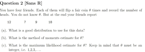 Question 2 [Sans R You have four friends. Each of them will flip a fair coin θ times and record the number of heads. You do not know 6. But at the end your friends report 18 12 (a). What is a good distribution to use for this data? (b). What is the method of moments estimate for 0? (c). What is the ınaximilin likelihood estimate for θ? Keep in mind that θ must be an 7 integer, i.c. 1,2,3,. ..