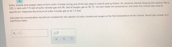 Suifur dioxide and oxygen react to form sulfur trioxide during one of the key steps in sulfuric acid synthesis. An industrial
